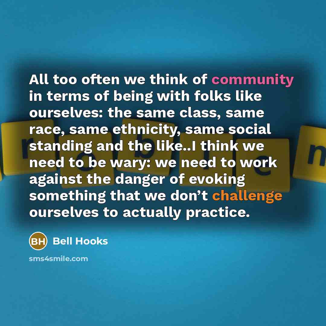 “All too often we think of community in terms of being with folks like ourselves: the same class, same race, same ethnicity, same social standing and the like..I think we need to be wary: we need to work against the danger of evoking something that we don’t challenge ourselves to actually practice.” quote by Bell Hooks