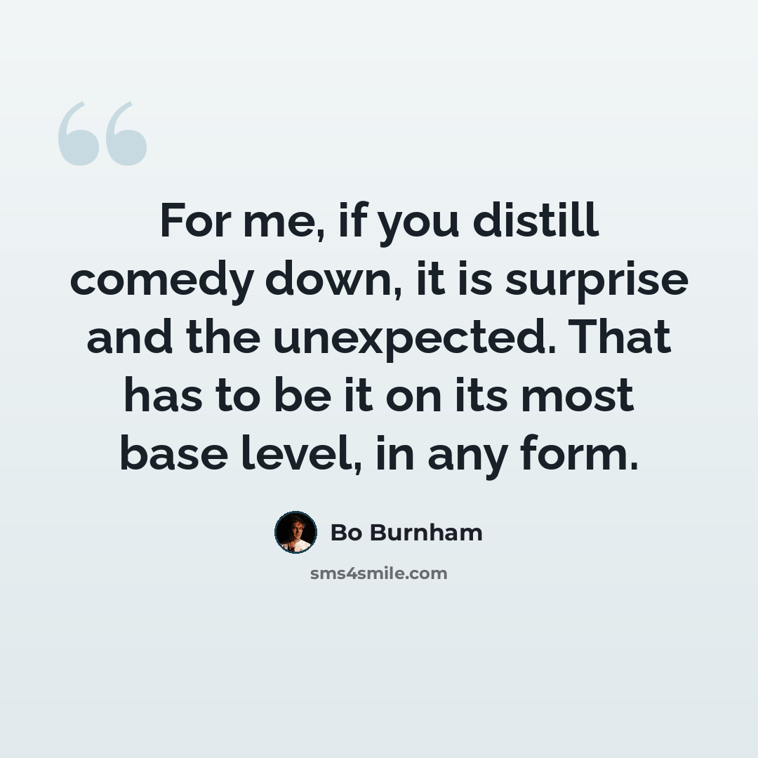 “For me, if you distill comedy down, it is surprise and the unexpected. That has to be it on its most base level, in any form.” quote by Bo Burnham