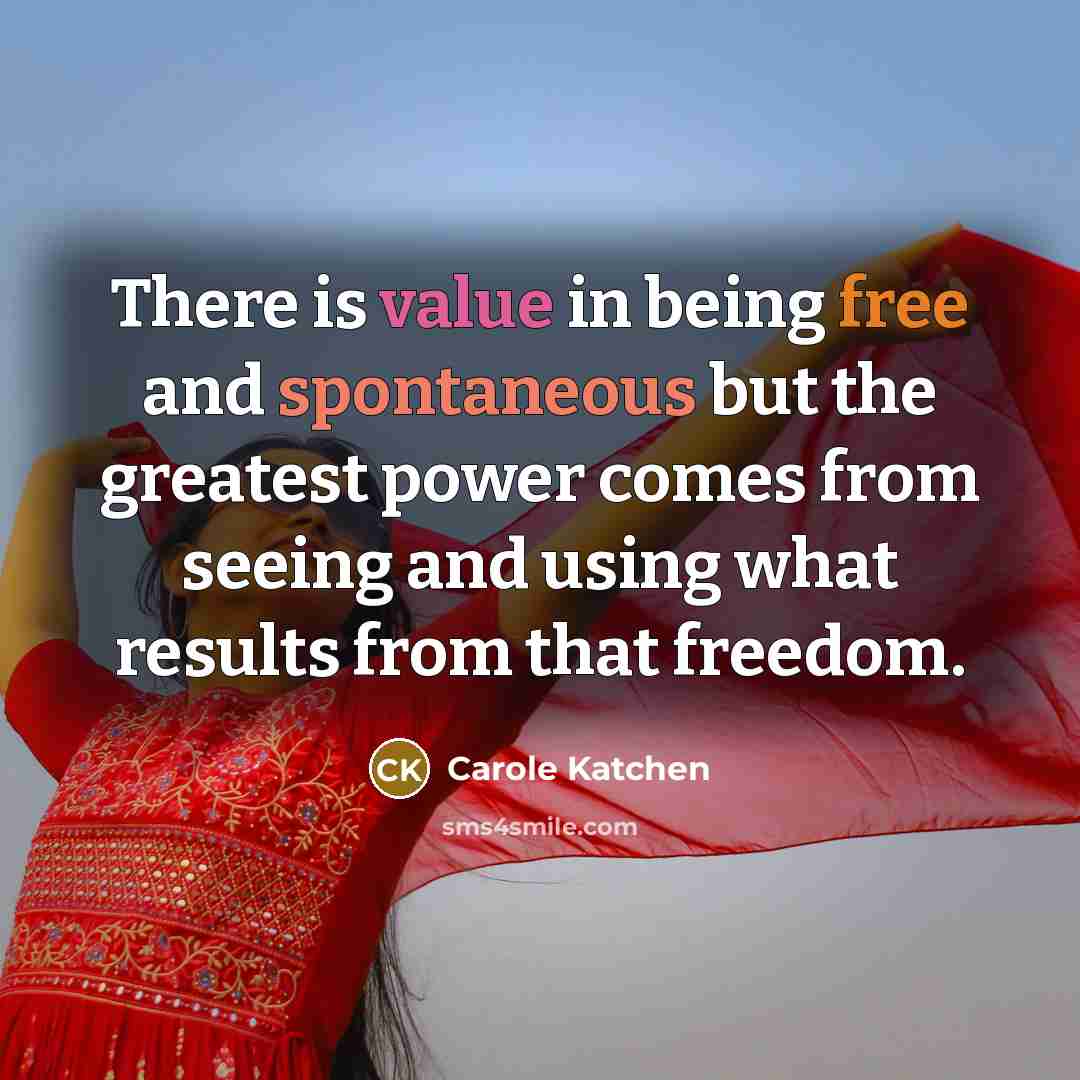 “There is value in being free and spontaneous but the greatest power comes from seeing and using what results from that freedom.” quote by Carole Katchen