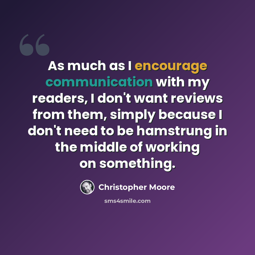 “As much as I encourage communication with my readers, I don't want reviews from them, simply because I don't need to be hamstrung in the middle of working on something.” quote by Christopher Moore