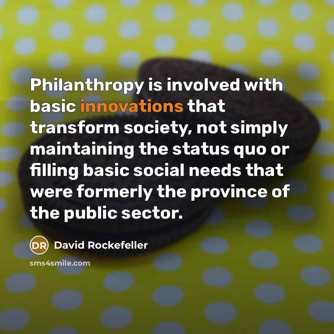 “Philanthropy is involved with basic innovations that transform society, not simply maintaining the status quo or filling basic social needs that were formerly the province of the public sector.” quote by David Rockefeller