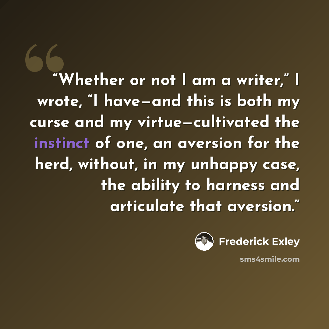 “Whether or not I am a writer,” I wrote, “I have—and this is both my curse and my virtue—cultivated the instinct of one, an aversion for the herd, without, in my unhappy case, the ability to harness and articulate that aversion.” quote by Frederick Exley
