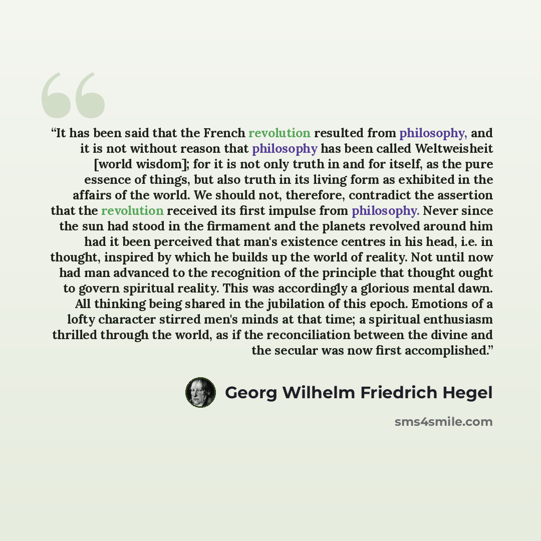 “It has been said that the French revolution resulted from philosophy, and it is not without reason that philosophy has been called Weltweisheit [world wisdom]; for it is not only truth in and for itself, as the pure essence of things, but also truth in its living form as exhibited in the affairs…” quote by Georg Wilhelm Friedrich Hegel