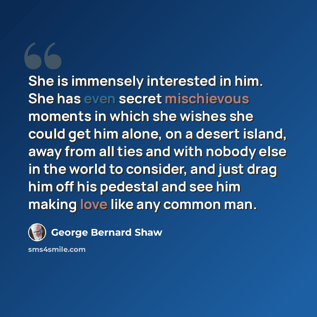 “She is immensely interested in him. She has even secret mischievous moments in which she wishes she could get him alone, on a desert island, away from all ties and with nobody else in the world to consider, and just drag him off his pedestal and see him making love like any common man.” quote by George Bernard Shaw