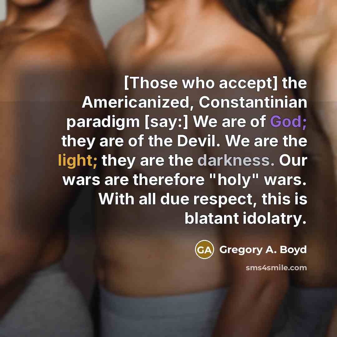 “[Those who accept] the Americanized, Constantinian paradigm [say:] We are of God; they are of the Devil. We are the light; they are the darkness. Our wars are therefore "holy" wars. With all due respect, this is blatant idolatry.” quote by Gregory A. Boyd