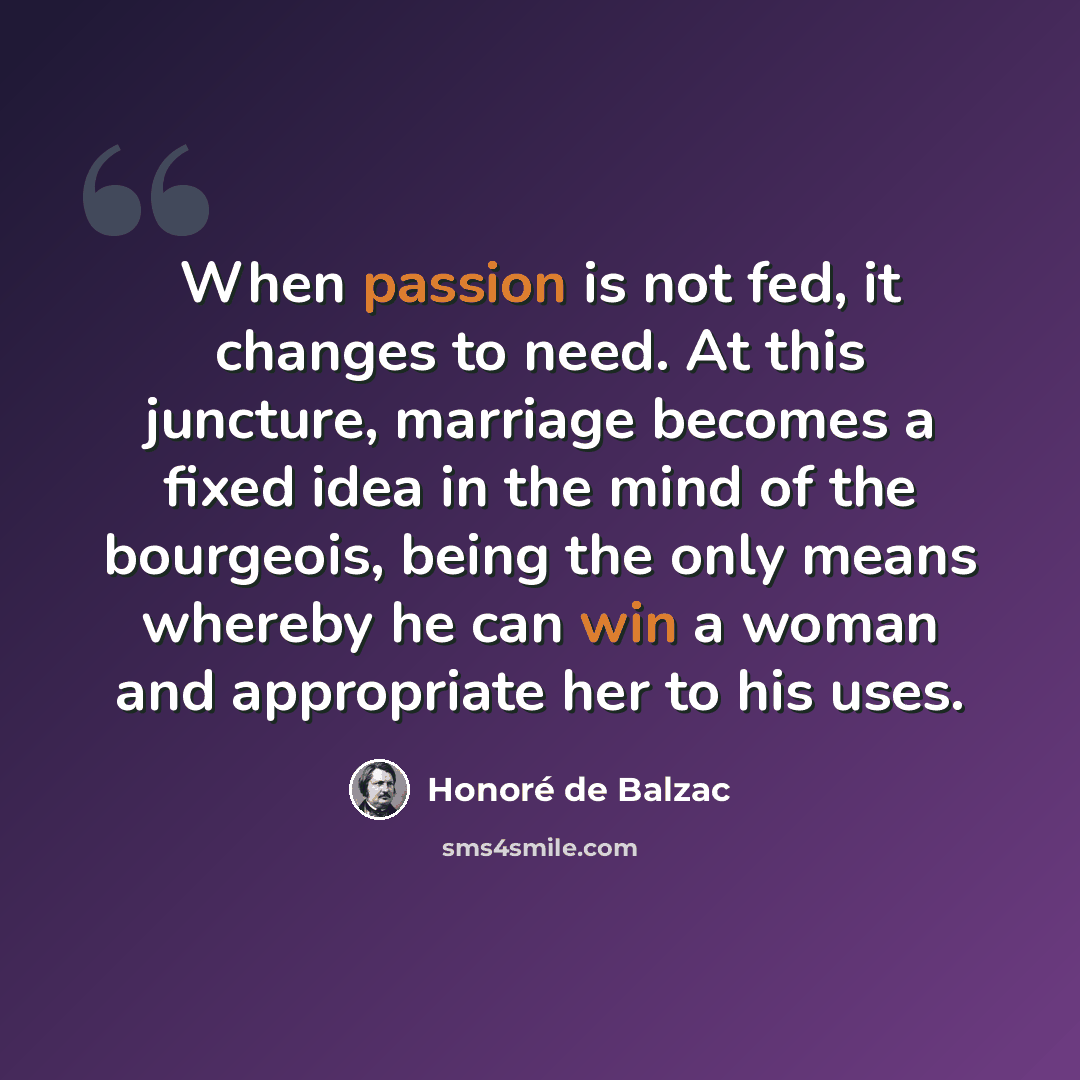 “When passion is not fed, it changes to need. At this juncture, marriage becomes a fixed idea in the mind of the bourgeois, being the only means whereby he can win a woman and appropriate her to his uses.” quote by Honore de Balzac