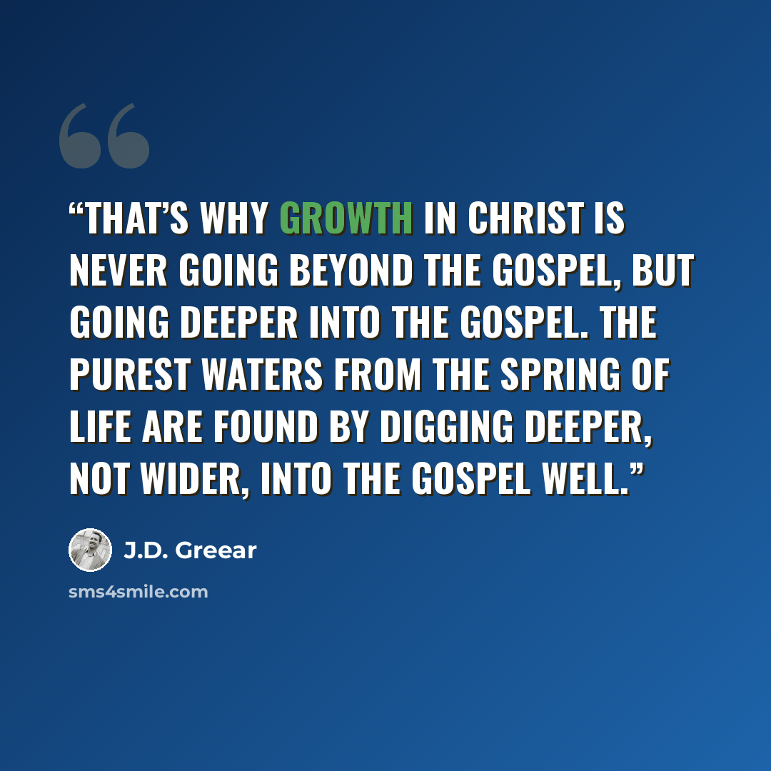 “That’s why growth in Christ is never going beyond the gospel, but going deeper into the gospel. The purest waters from the spring of life are found by digging deeper, not wider, into the gospel well.” quote by J.D. Greear