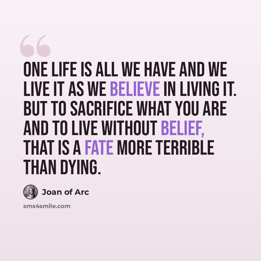 “One life is all we have and we live it as we believe in living it. But to sacrifice what you are and to live without belief, that is a fate more terrible than dying.” quote by Joan of Arc