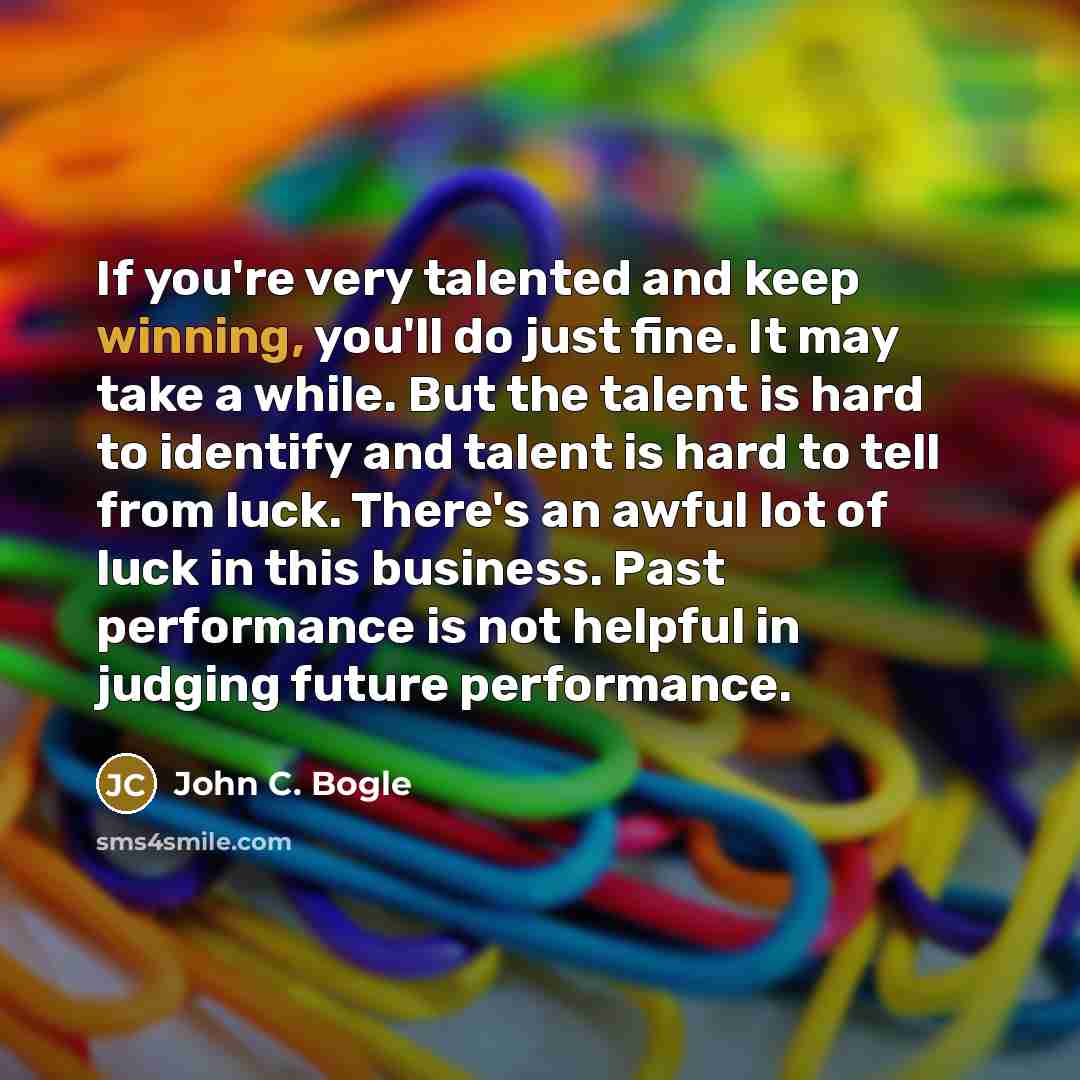 “If you're very talented and keep winning, you'll do just fine. It may take a while. But the talent is hard to identify and talent is hard to tell from luck. There's an awful lot of luck in this business. Past performance is not helpful in judging future performance.” quote by John C. Bogle