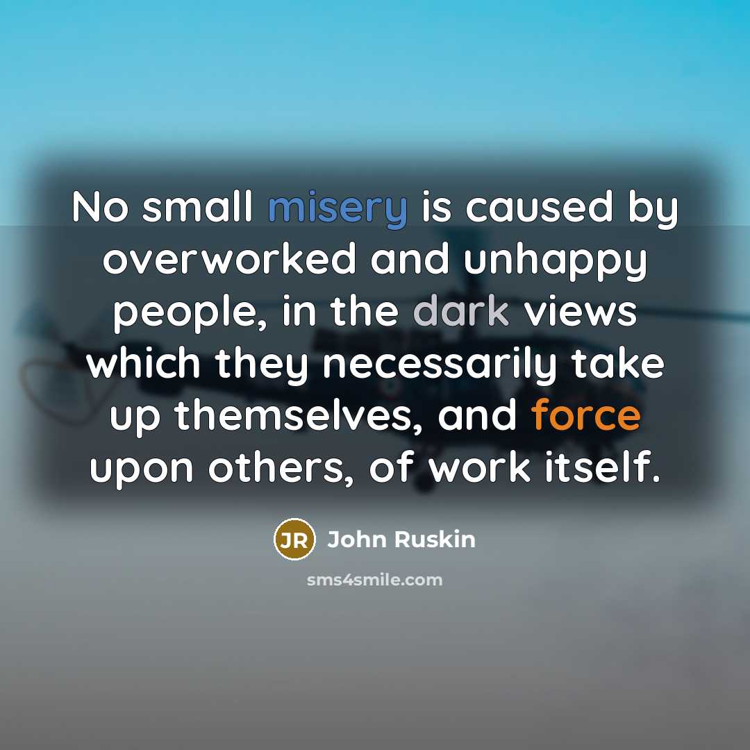 “No small misery is caused by overworked and unhappy people, in the dark views which they necessarily take up themselves, and force upon others, of work itself.” quote by John Ruskin