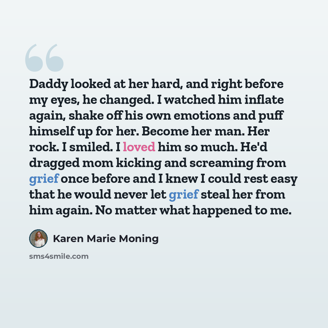 “Daddy looked at her hard, and right before my eyes, he changed. I watched him inflate again, shake off his own emotions and puff himself up for her. Become her man. Her rock. I smiled. I loved him so much. He'd dragged mom kicking and screaming from grief once before and I knew I could rest easy…” quote by Karen Marie Moning