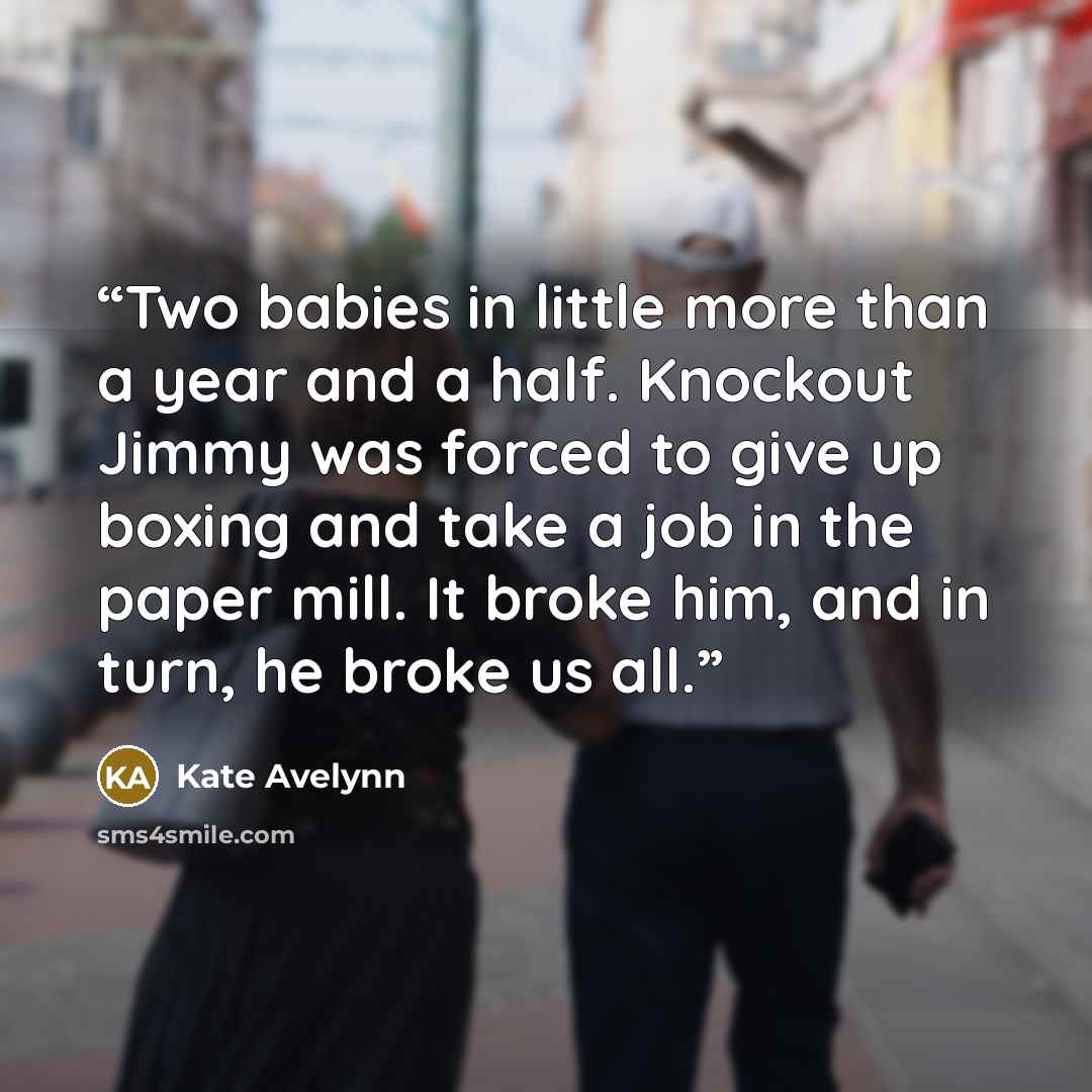 “Two babies in little more than a year and a half. Knockout Jimmy was forced to give up boxing and take a job in the paper mill. It broke him, and in turn, he broke us all.” quote by Kate Avelynn