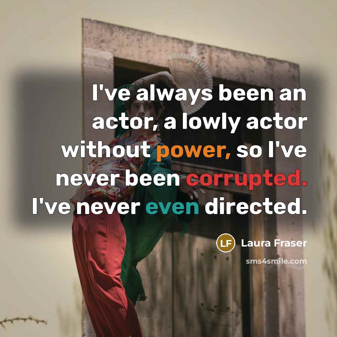 “I've always been an actor, a lowly actor without power, so I've never been corrupted. I've never even directed.” quote by Laura Fraser