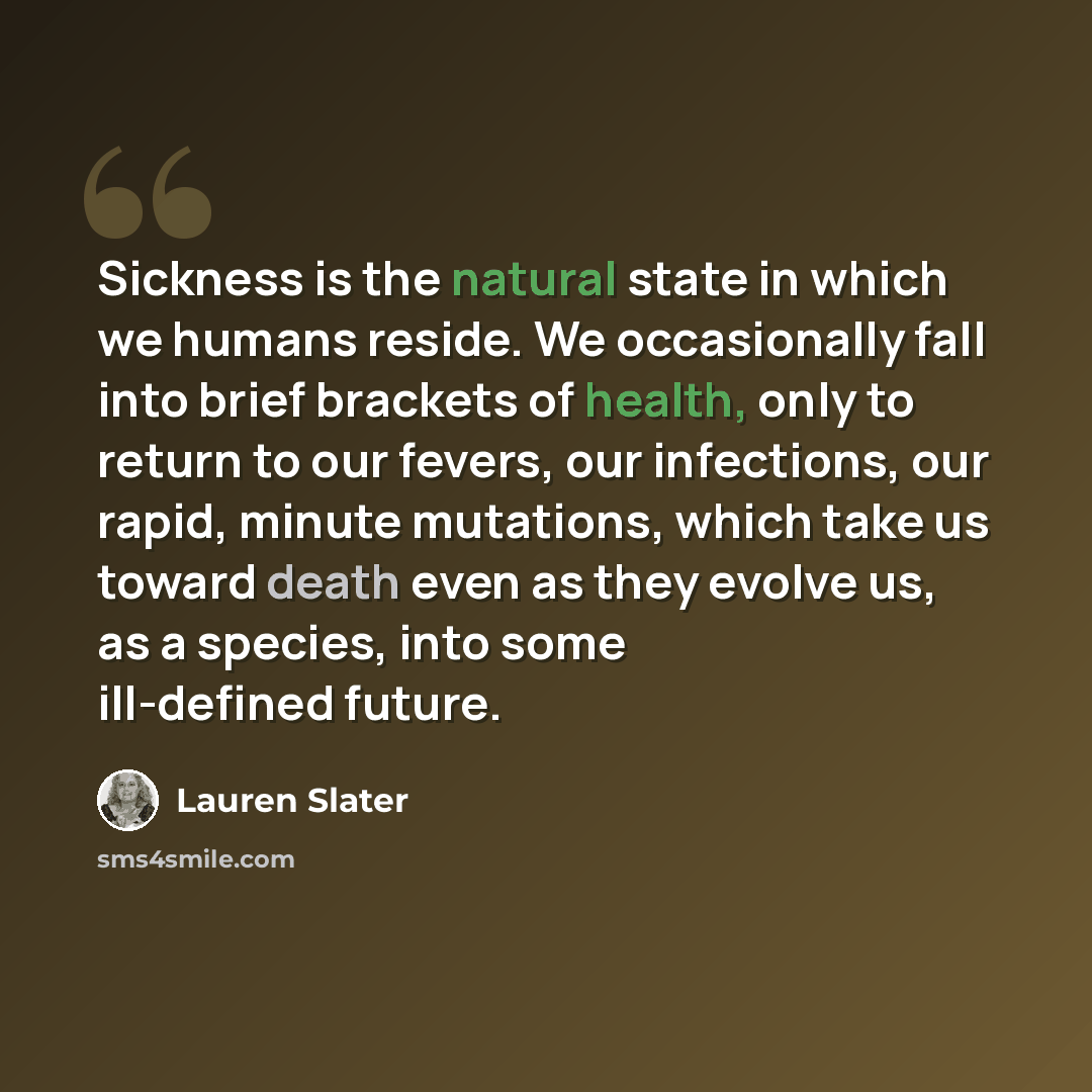 “Sickness is the natural state in which we humans reside. We occasionally fall into brief brackets of health, only to return to our fevers, our infections, our rapid, minute mutations, which take us toward death even as they evolve us, as a species, into some ill-defined future.” quote by Lauren Slater