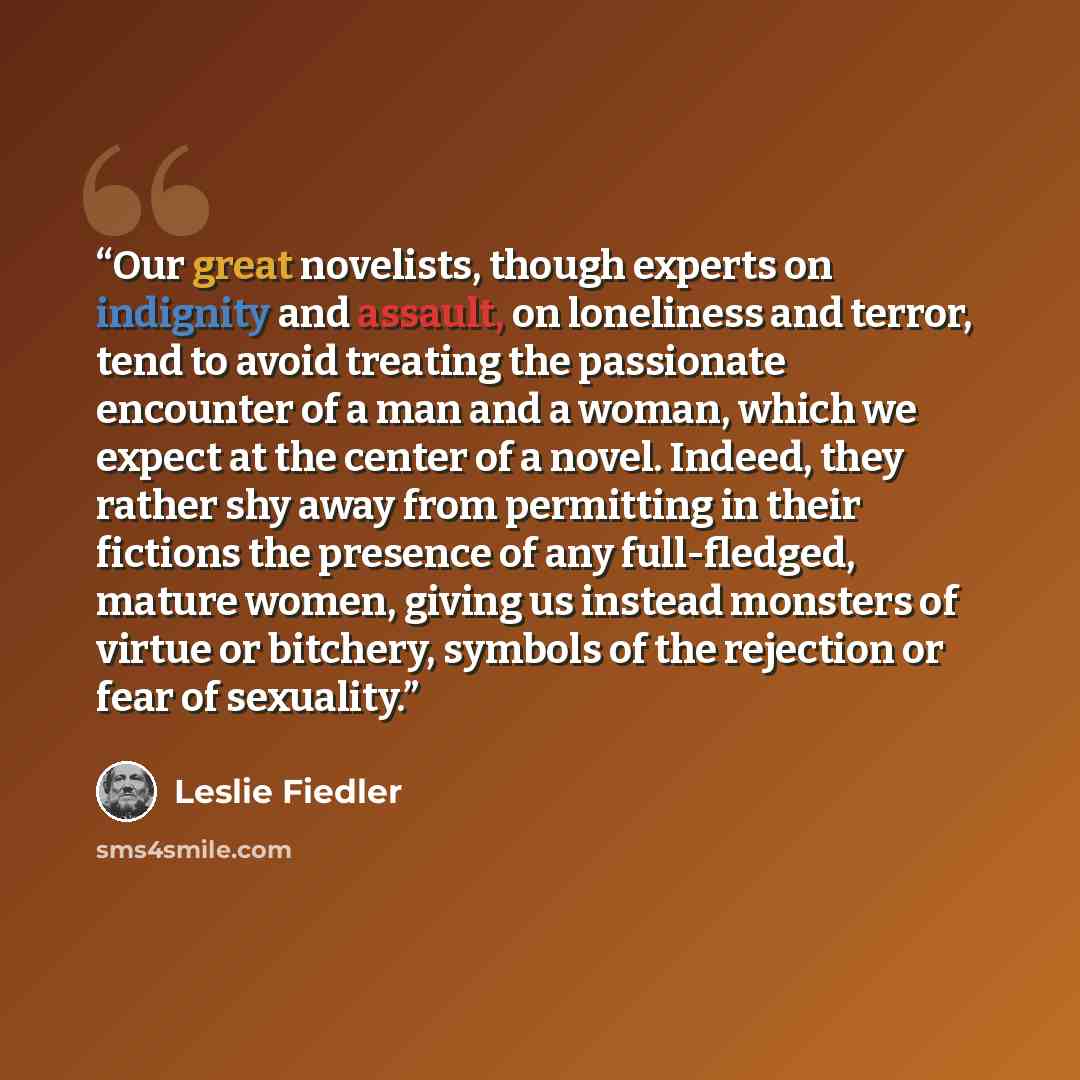 “Our great novelists, though experts on indignity and assault, on loneliness and terror, tend to avoid treating the passionate encounter of a man and a woman, which we expect at the center of a novel. Indeed, they rather shy away from permitting in their fictions the presence of any full-fledged…” quote by Leslie Fiedler