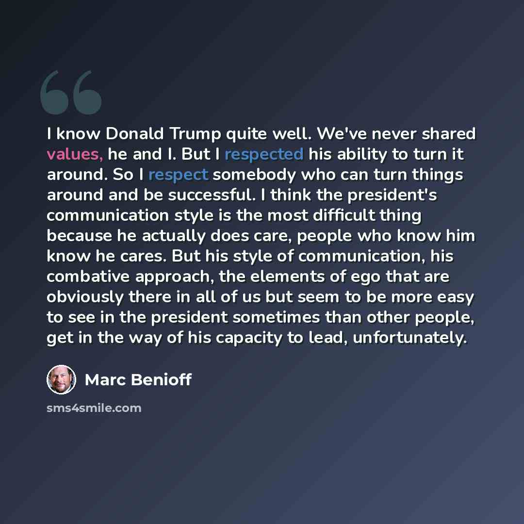 “I know Donald Trump quite well. We've never shared values, he and I. But I respected his ability to turn it around. So I respect somebody who can turn things around and be successful. I think the president's communication style is the most difficult thing because he actually does care, people who…” quote by Marc Benioff