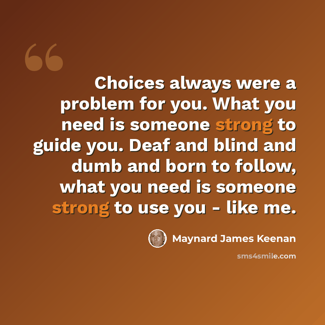 “Choices always were a problem for you. What you need is someone strong to guide you. Deaf and blind and dumb and born to follow, what you need is someone strong to use you - like me.” quote by Maynard James Keenan