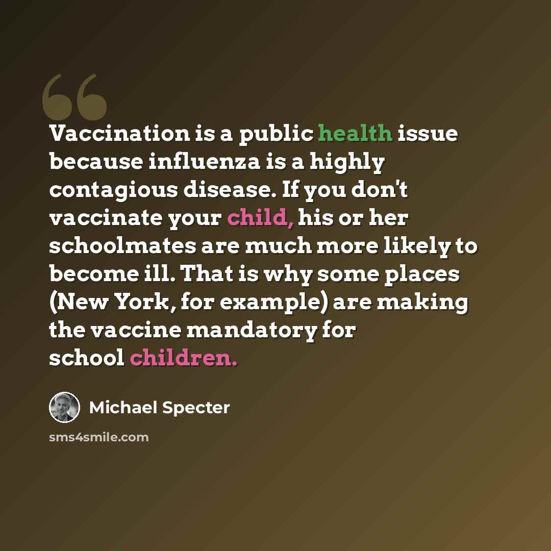 “Vaccination is a public health issue because influenza is a highly contagious disease. If you don't vaccinate your child, his or her schoolmates are much more likely to become ill. That is why some places (New York, for example) are making the vaccine mandatory for school children.” quote by Michael Specter