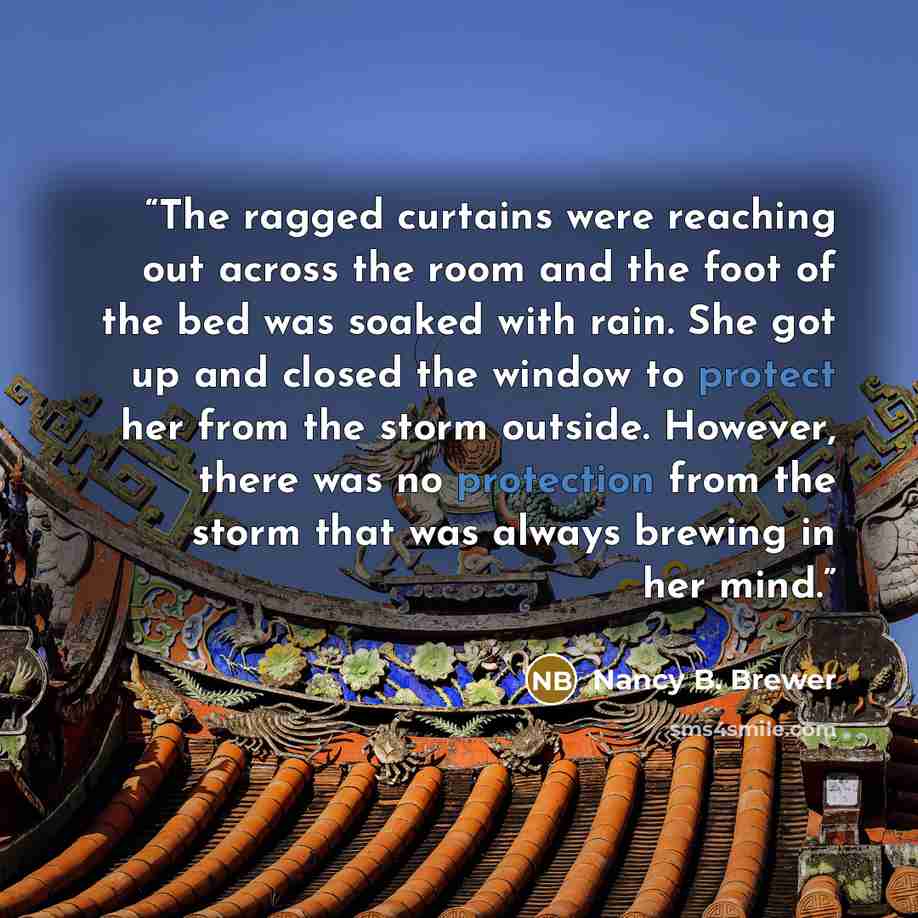 “The ragged curtains were reaching out across the room and the foot of the bed was soaked with rain. She got up and closed the window to protect her from the storm outside. However, there was no protection from the storm that was always brewing in her mind.” quote by Nancy B. Brewer