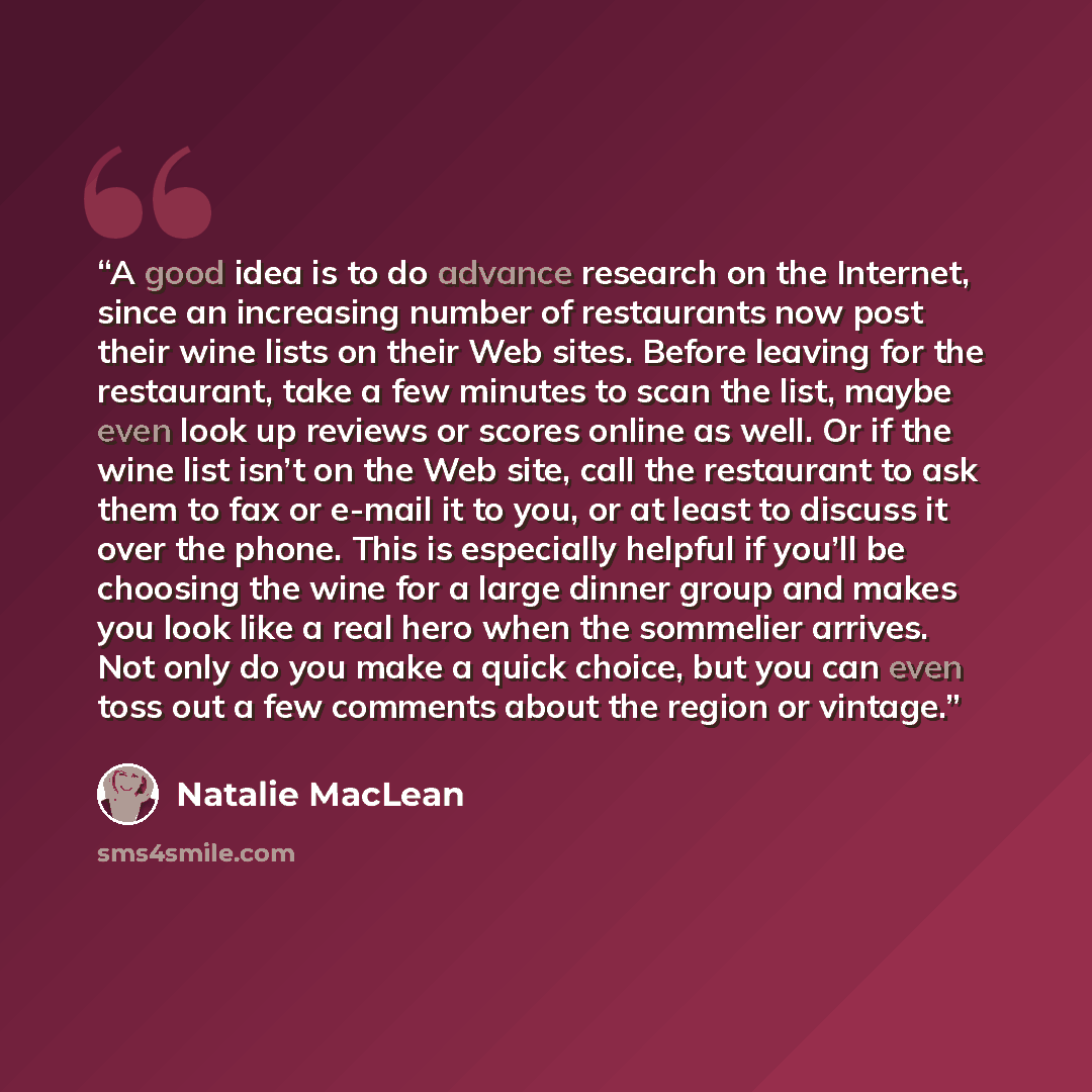 “A good idea is to do advance research on the Internet, since an increasing number of restaurants now post their wine lists on their Web sites. Before leaving for the restaurant, take a few minutes to scan the list, maybe even look up reviews or scores online as well. Or if the wine list isn’t on…” quote by Natalie MacLean