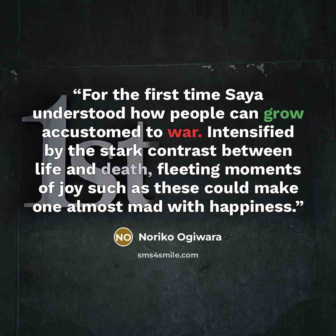 “For the first time Saya understood how people can grow accustomed to war. Intensified by the stark contrast between life and death, fleeting moments of joy such as these could make one almost mad with happiness.” quote by Noriko Ogiwara