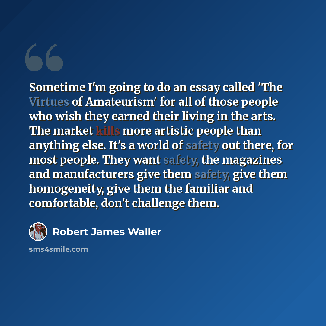 “Sometime I'm going to do an essay called 'The Virtues of Amateurism' for all of those people who wish they earned their living in the arts. The market kills more artistic people than anything else. It's a world of safety out there, for most people. They want safety, the magazines and manufacturers…” quote by Robert James Waller