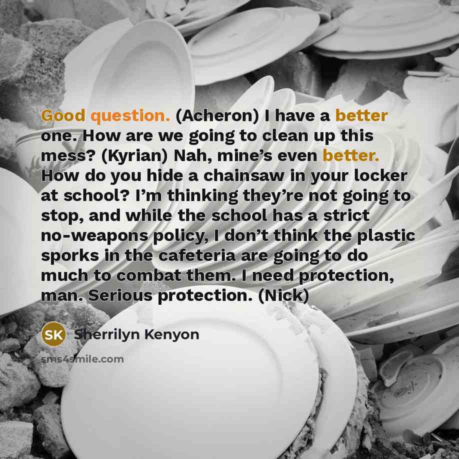 “Good question. (Acheron) I have a better one. How are we going to clean up this mess? (Kyrian) Nah, mine’s even better. How do you hide a chainsaw in your locker at school? I’m thinking they’re not going to stop, and while the school has a strict no-weapons policy, I don’t think the plastic sporks…” quote by Sherrilyn Kenyon