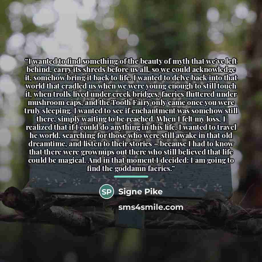 “I wanted to find something of the beauty of myth that we’ve left behind, carry its shreds before us all, so we could acknowledge it, somehow bring it back to life. I wanted to delve back into that world that cradled us when we were young enough to still touch it, when trolls lived under creek…” quote by Signe Pike