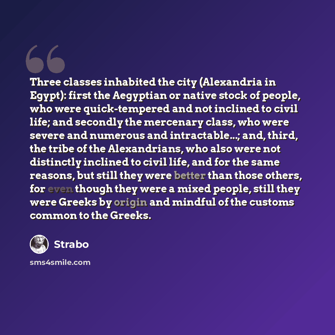 “Three classes inhabited the city (Alexandria in Egypt): first the Aegyptian or native stock of people, who were quick-tempered and not inclined to civil life; and secondly the mercenary class, who were severe and numerous and intractable...; and, third, the tribe of the Alexandrians, who also were…” quote by Strabo