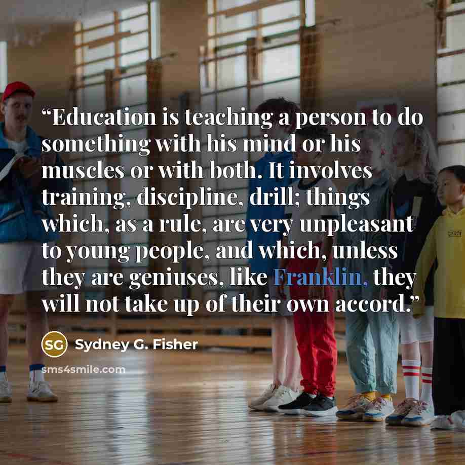 “Education is teaching a person to do something with his mind or his muscles or with both. It involves training, discipline, drill; things which, as a rule, are very unpleasant to young people, and which, unless they are geniuses, like Franklin, they will not take up of their own accord.” quote by Sydney G. Fisher