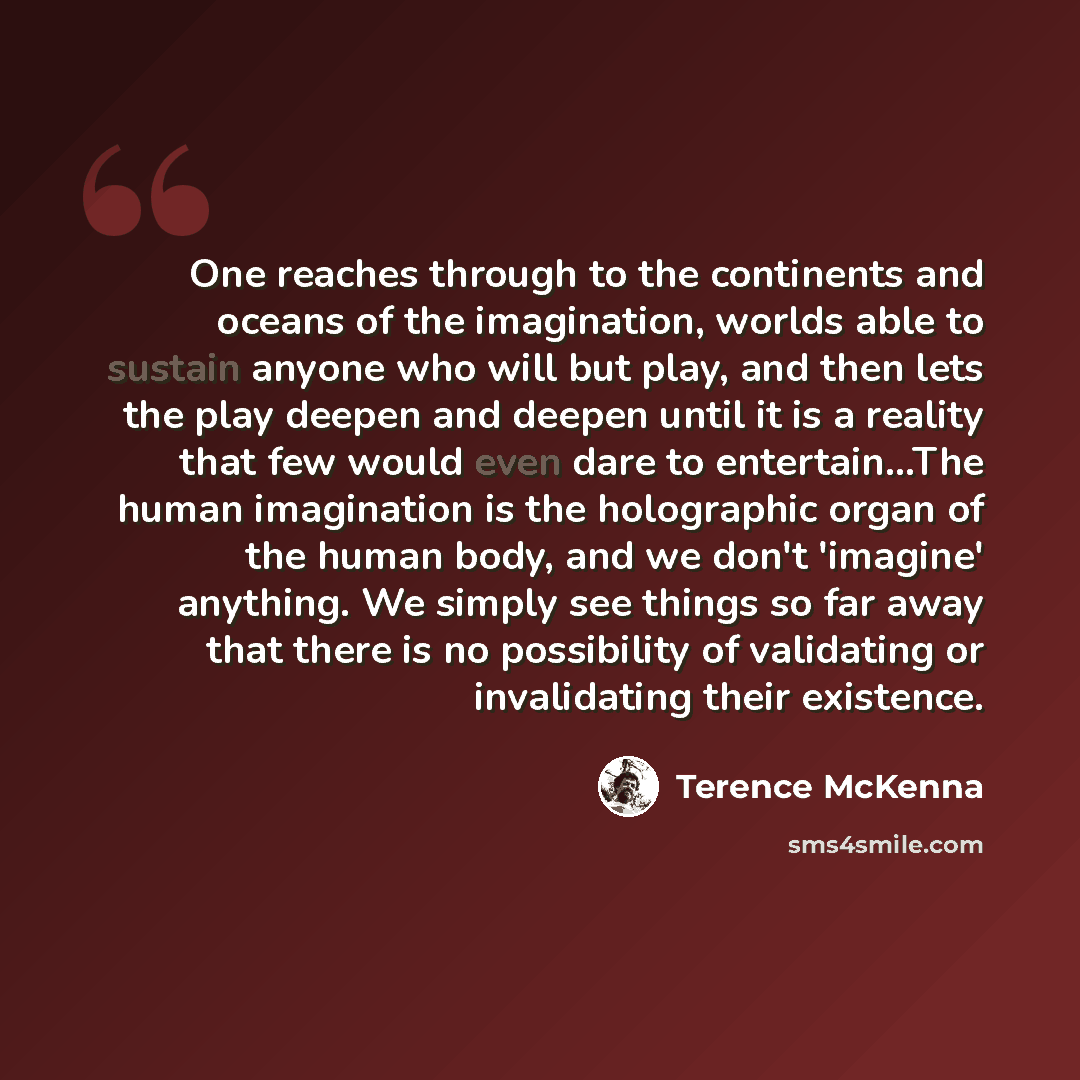 “One reaches through to the continents and oceans of the imagination, worlds able to sustain anyone who will but play, and then lets the play deepen and deepen until it is a reality that few would even dare to entertain...The human imagination is the holographic organ of the human body, and we…” quote by Terence McKenna
