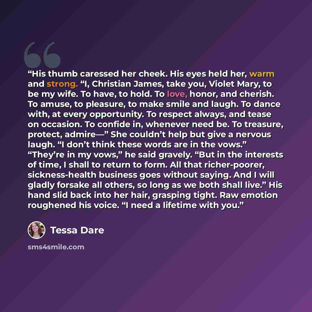“His thumb caressed her cheek. His eyes held her, warm and strong. “I, Christian James, take you, Violet Mary, to be my wife. To have, to hold. To love, honor, and cherish. To amuse, to pleasure, to make smile and laugh. To dance with, at every opportunity. To respect always, and tease on occasion…” quote by Tessa Dare