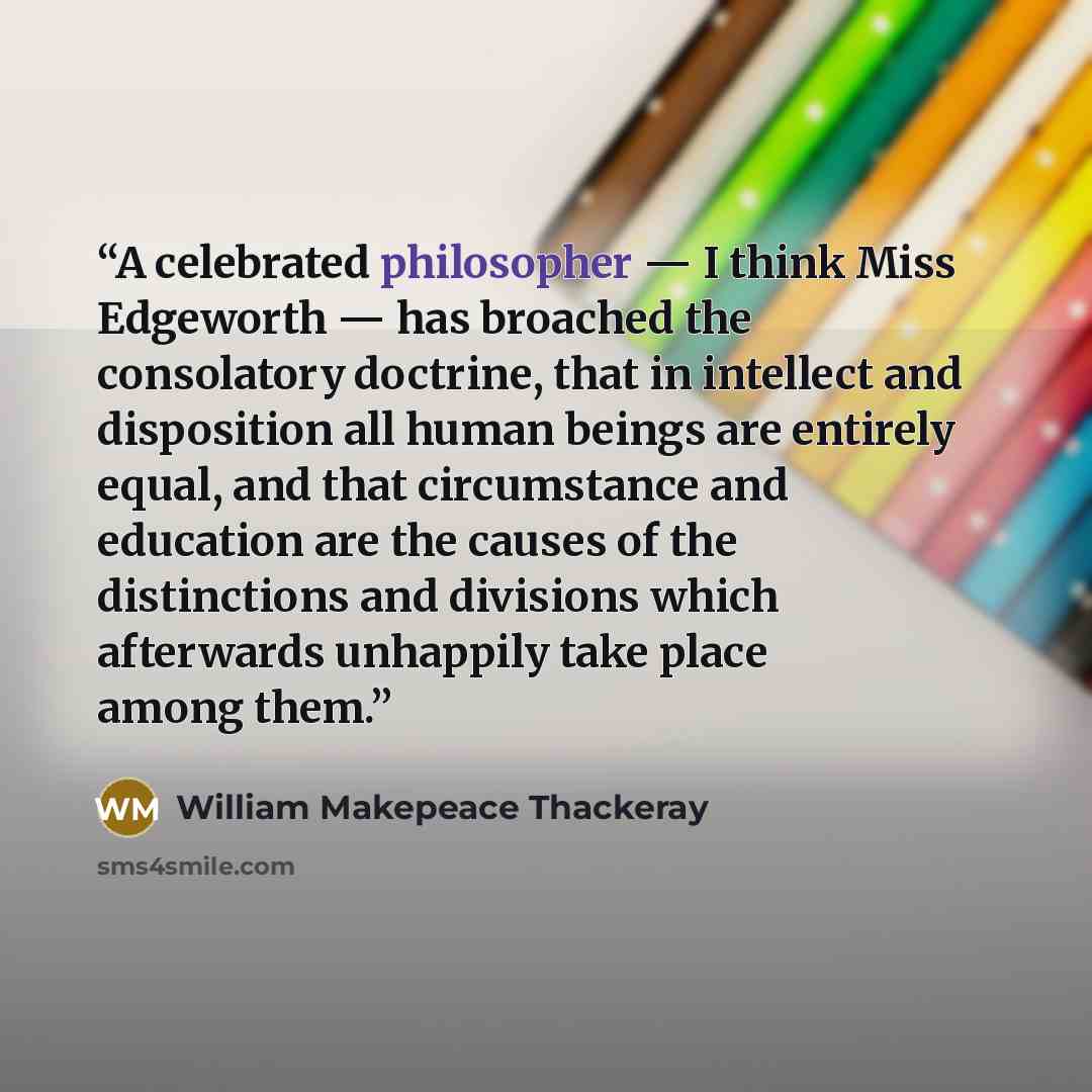 “A celebrated philosopher — I think Miss Edgeworth — has broached the consolatory doctrine, that in intellect and disposition all human beings are entirely equal, and that circumstance and education are the causes of the distinctions and divisions which afterwards unhappily take place among them.” quote by William Makepeace Thackeray