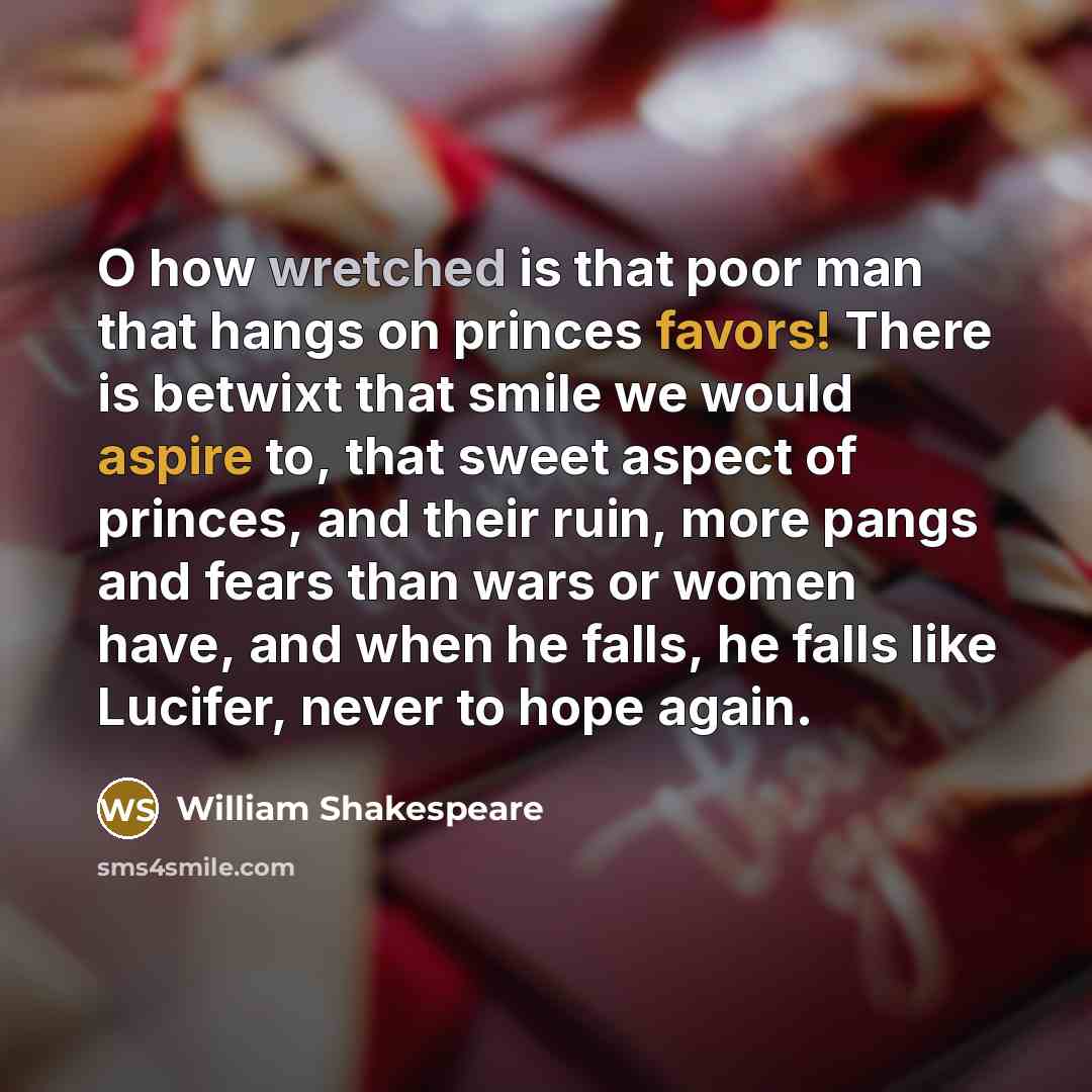 “O how wretched is that poor man that hangs on princes favors! There is betwixt that smile we would aspire to, that sweet aspect of princes, and their ruin, more pangs and fears than wars or women have, and when he falls, he falls like Lucifer, never to hope again.” quote by William Shakespeare