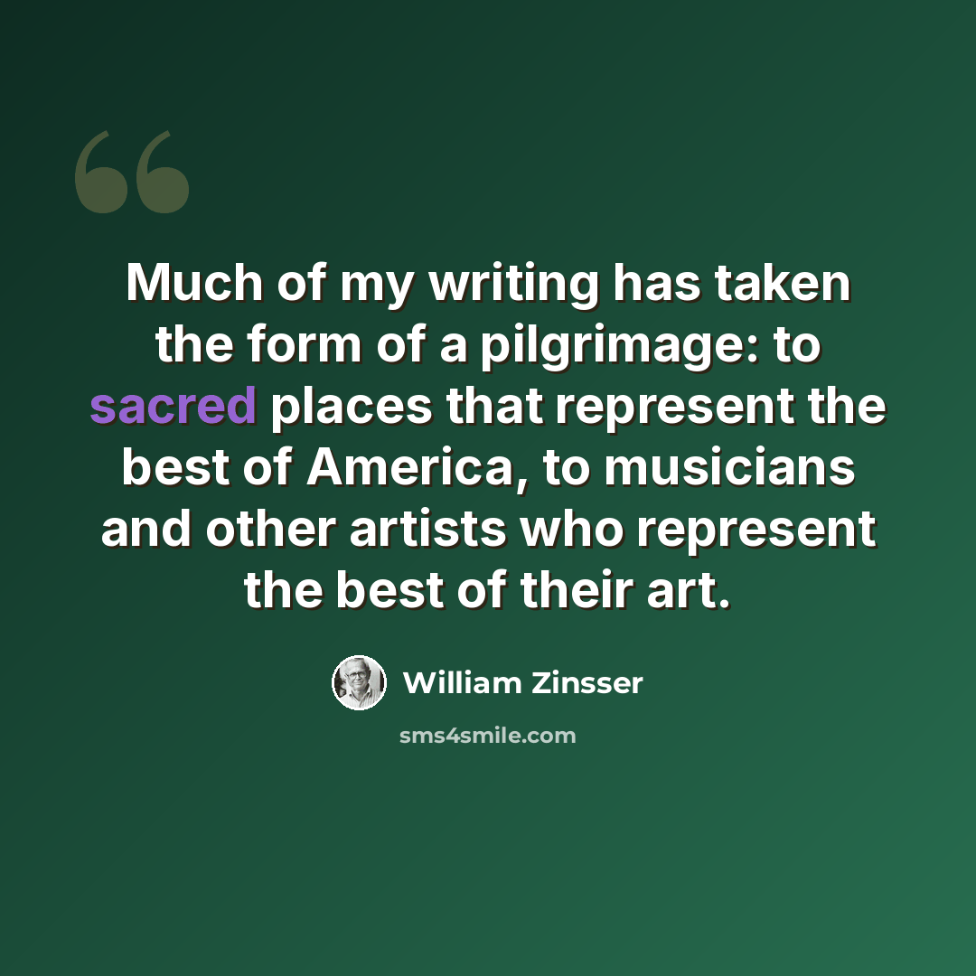 “Much of my writing has taken the form of a pilgrimage: to sacred places that represent the best of America, to musicians and other artists who represent the best of their art.” quote by William Zinsser