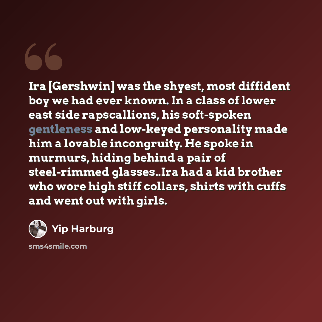“Ira [Gershwin] was the shyest, most diffident boy we had ever known. In a class of lower east side rapscallions, his soft-spoken gentleness and low-keyed personality made him a lovable incongruity. He spoke in murmurs, hiding behind a pair of steel-rimmed glasses..Ira had a kid brother who wore…” quote by Yip Harburg