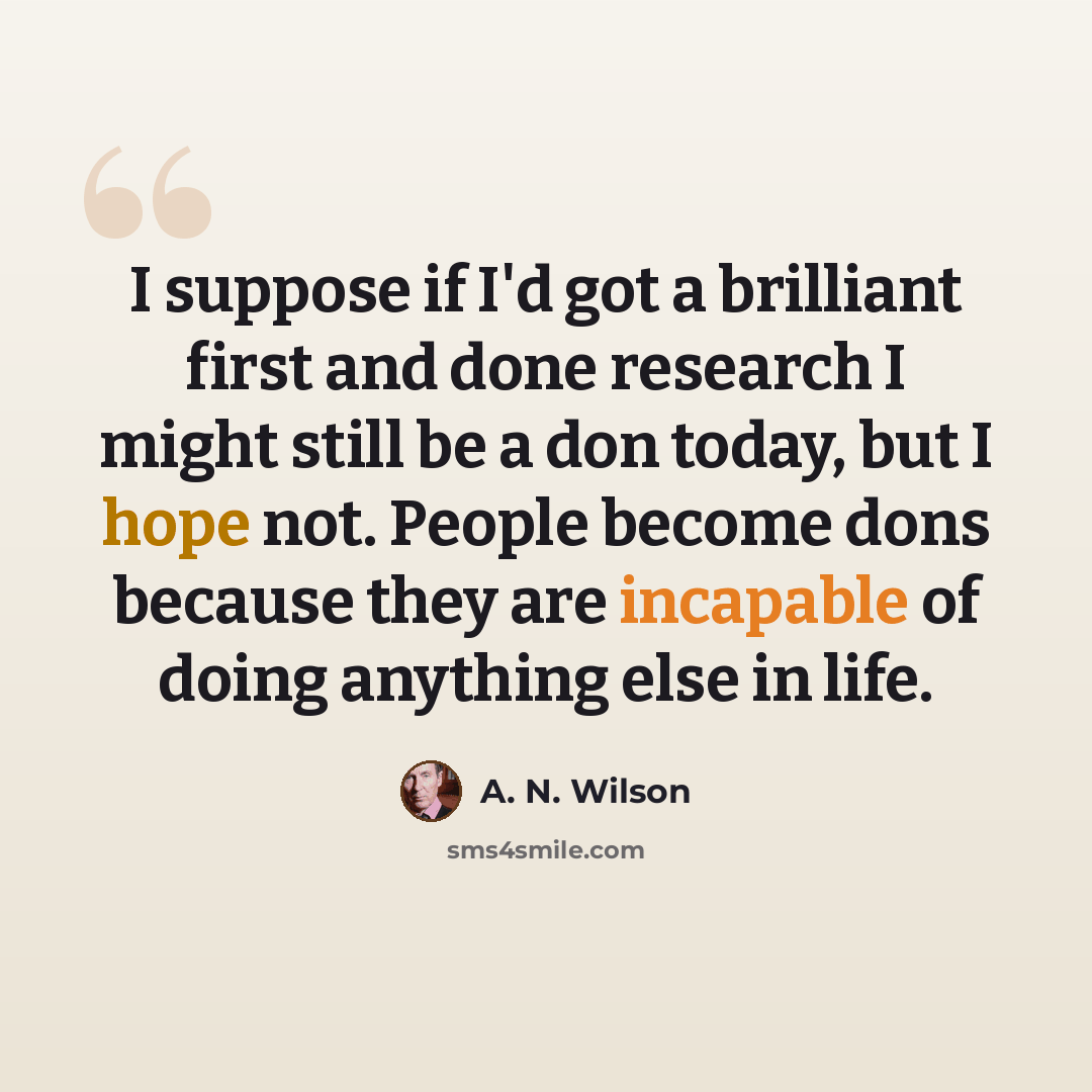 “I suppose if I'd got a brilliant first and done research I might still be a don today, but I hope not. People become dons because they are incapable of doing anything else in life.” quote by A. N. Wilson