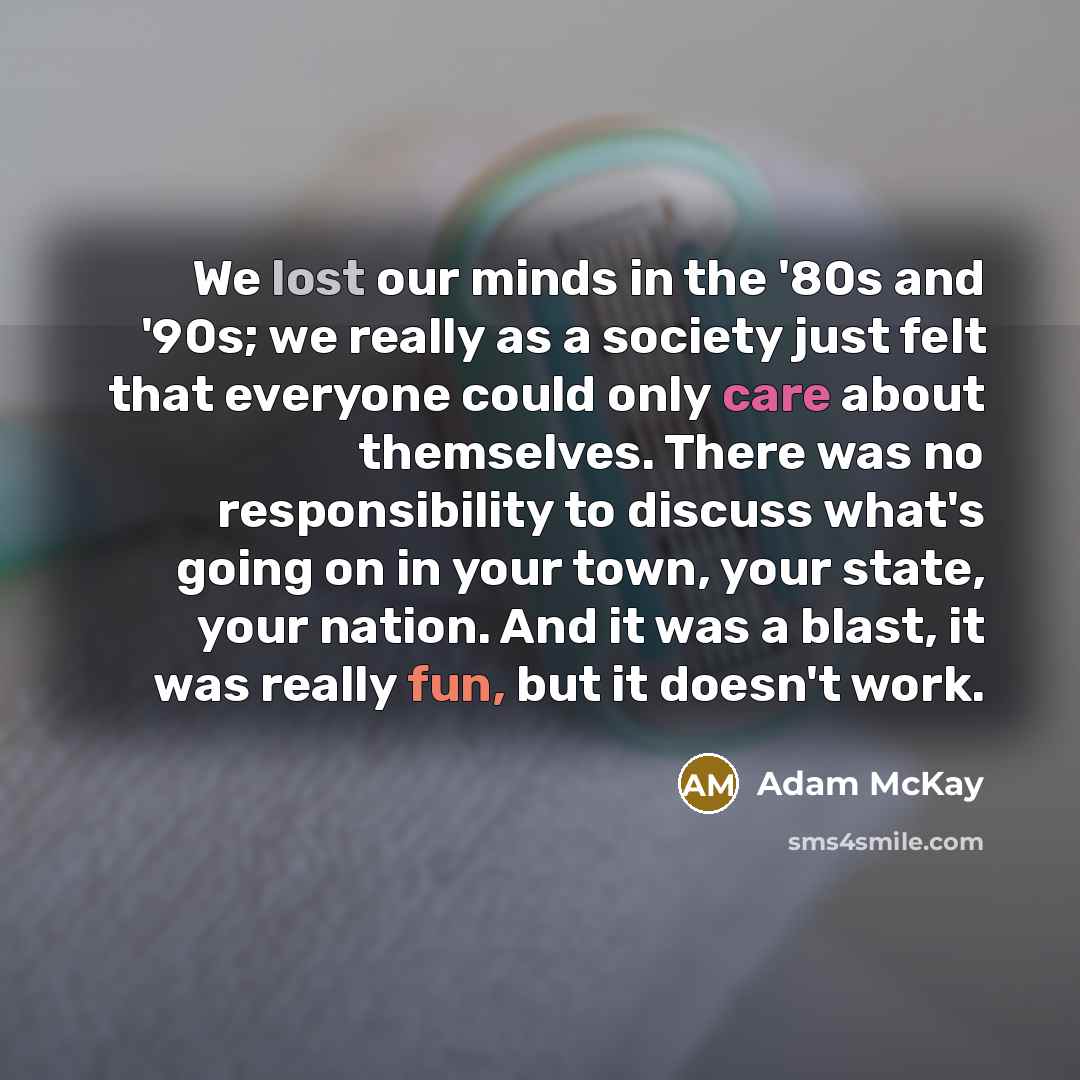 “We lost our minds in the '80s and '90s; we really as a society just felt that everyone could only care about themselves. There was no responsibility to discuss what's going on in your town, your state, your nation. And it was a blast, it was really fun, but it doesn't work.” quote by Adam McKay