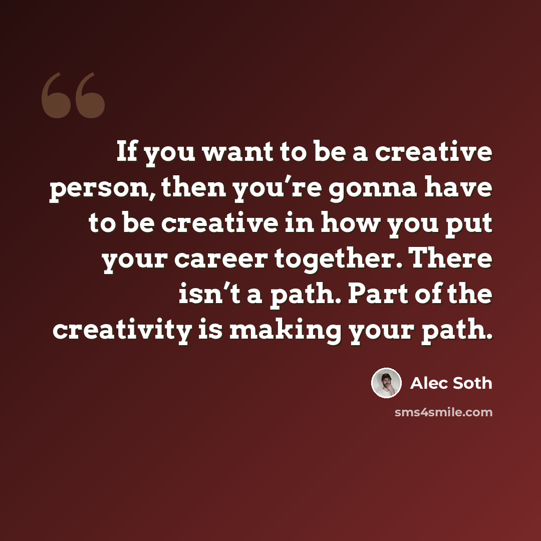 “If you want to be a creative person, then you’re gonna have to be creative in how you put your career together. There isn’t a path. Part of the creativity is making your path.” quote by Alec Soth