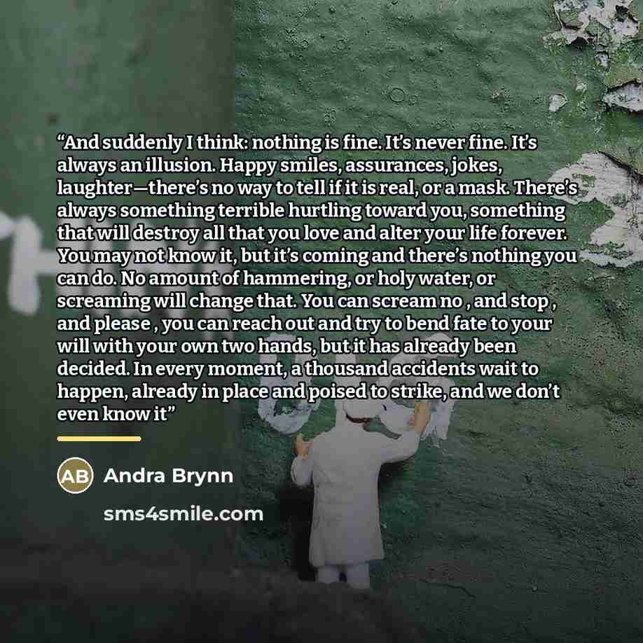 “And suddenly I think: nothing is fine. It’s never fine. It’s always an illusion. Happy smiles, assurances, jokes, laughter—there’s no way to tell if it is real, or a mask. There’s always something terrible hurtling toward you, something that will destroy all that you love and alter your life…” quote by Andra Brynn
