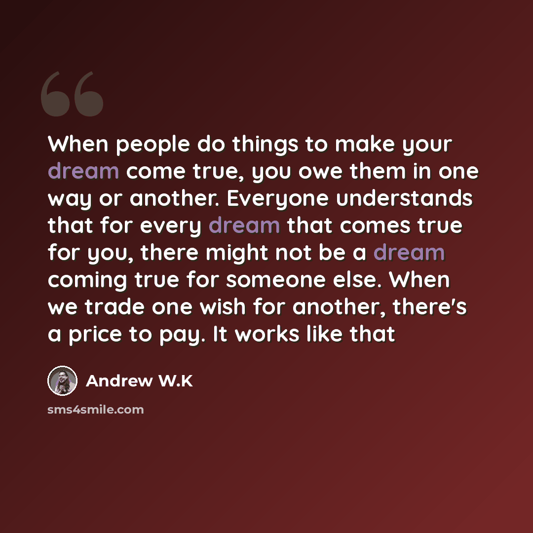 “When people do things to make your dream come true, you owe them in one way or another. Everyone understands that for every dream that comes true for you, there might not be a dream coming true for someone else. When we trade one wish for another, there's a price to pay. It works like that” quote by Andrew W.K