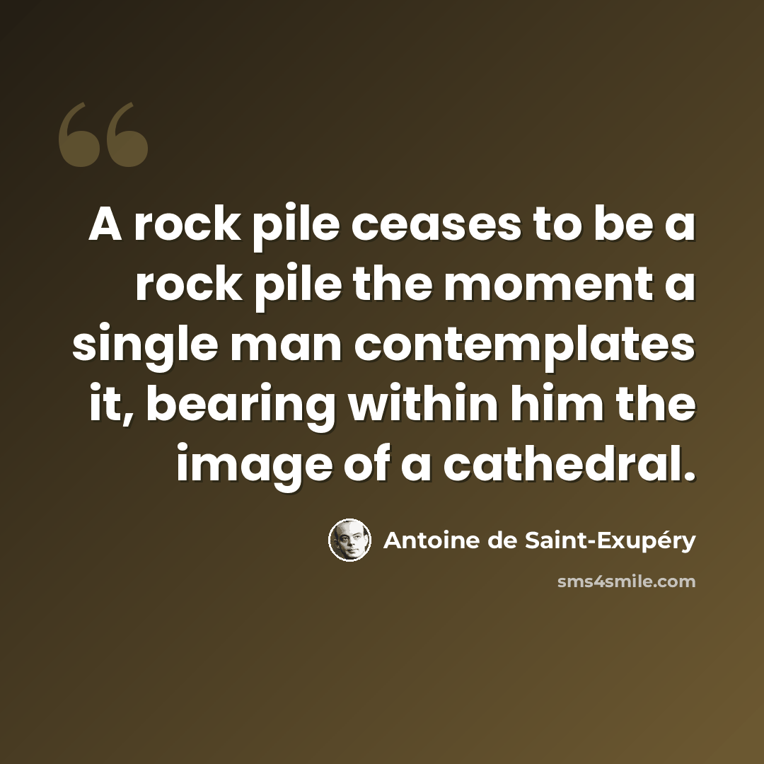 “A rock pile ceases to be a rock pile the moment a single man contemplates it, bearing within him the image of a cathedral.” quote by Antoine de Saint-Exupery