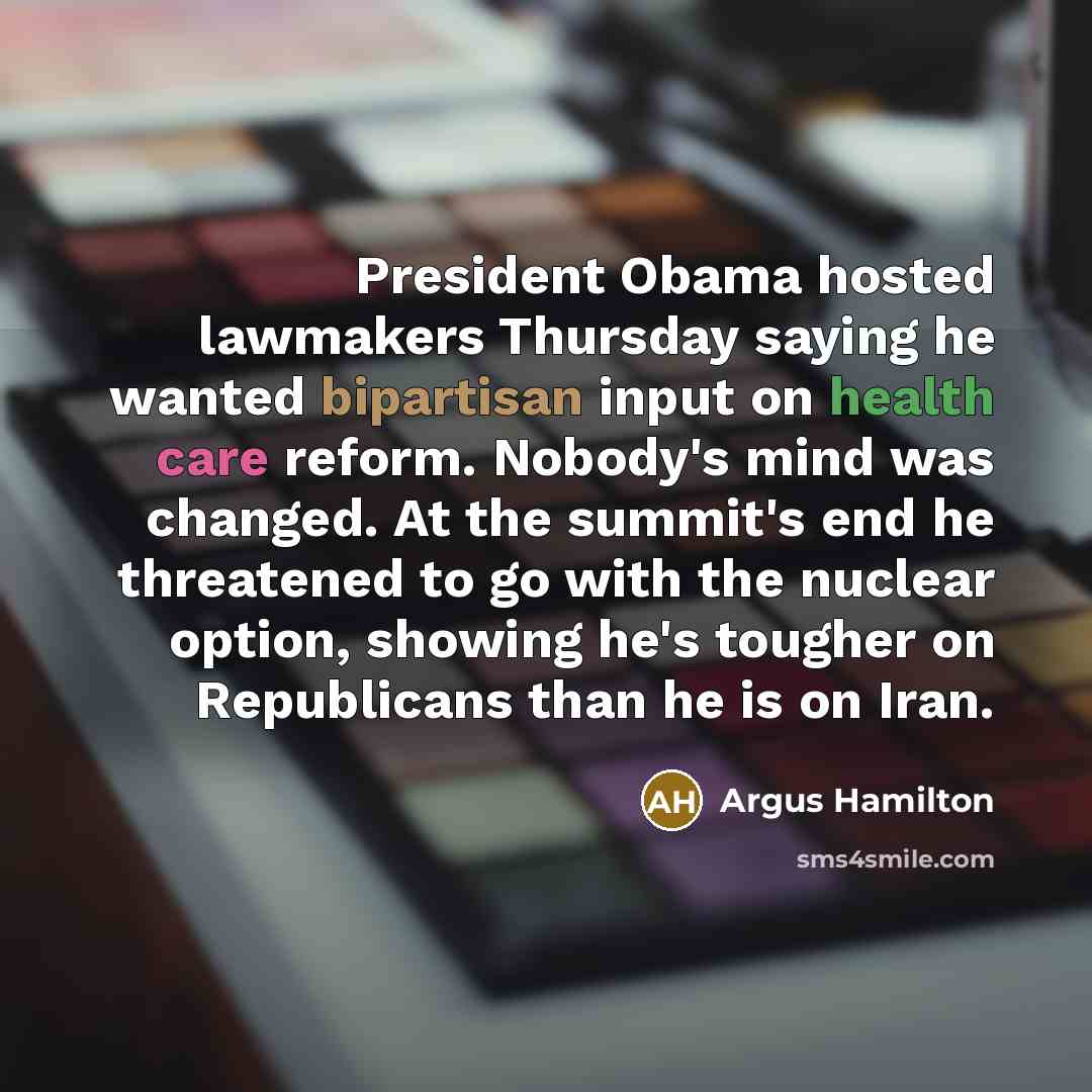 “President Obama hosted lawmakers Thursday saying he wanted bipartisan input on health care reform. Nobody's mind was changed. At the summit's end he threatened to go with the nuclear option, showing he's tougher on Republicans than he is on Iran.” quote by Argus Hamilton