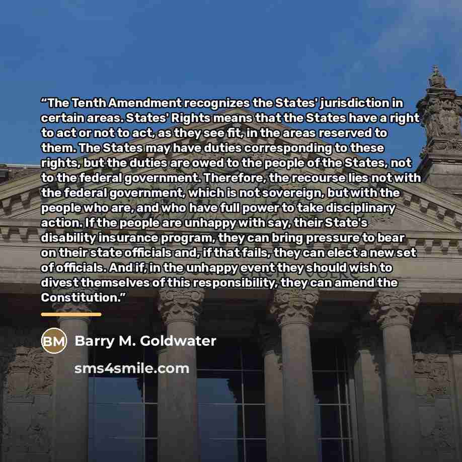 “The Tenth Amendment recognizes the States' jurisdiction in certain areas. States' Rights means that the States have a right to act or not to act, as they see fit, in the areas reserved to them. The States may have duties corresponding to these rights, but the duties are owed to the people of the…” quote by Barry M. Goldwater