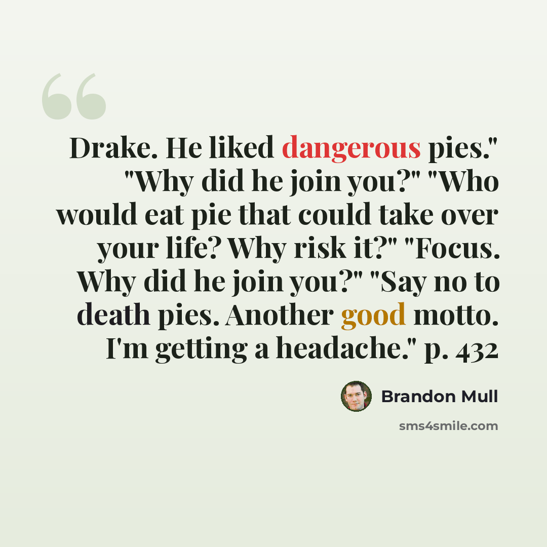 “Drake. He liked dangerous pies." "Why did he join you?" "Who would eat pie that could take over your life? Why risk it?" "Focus. Why did he join you?" "Say no to death pies. Another good motto. I'm getting a headache." p. 432” quote by Brandon Mull
