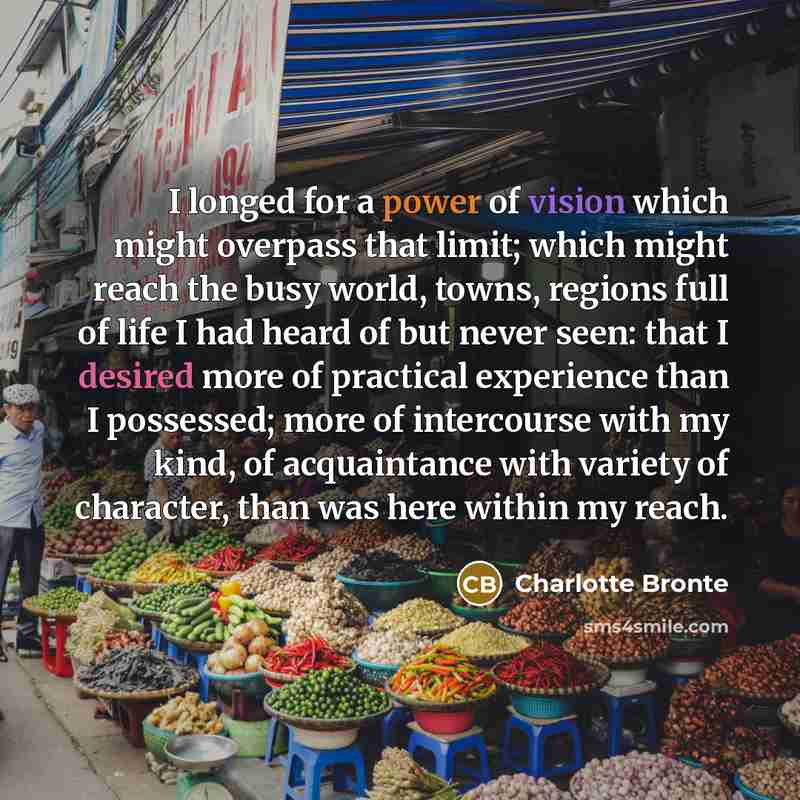 “I longed for a power of vision which might overpass that limit; which might reach the busy world, towns, regions full of life I had heard of but never seen: that I desired more of practical experience than I possessed; more of intercourse with my kind, of acquaintance with variety of character…” quote by Charlotte Bronte