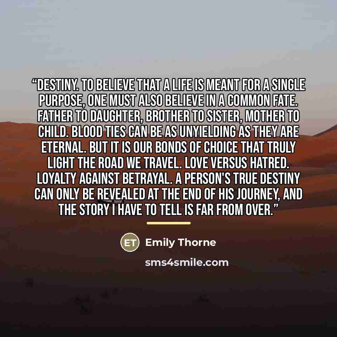 “Destiny. To believe that a life is meant for a single purpose, one must also believe in a common fate. Father to daughter, brother to sister, mother to child. Blood ties can be as unyielding as they are eternal. But it is our bonds of choice that truly light the road we travel. Love versus hatred…” quote by Emily Thorne