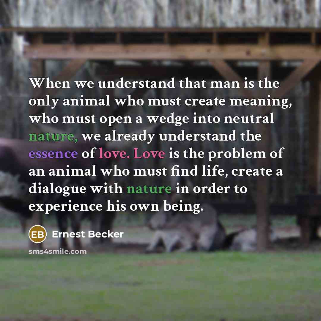 “When we understand that man is the only animal who must create meaning, who must open a wedge into neutral nature, we already understand the essence of love. Love is the problem of an animal who must find life, create a dialogue with nature in order to experience his own being.” quote by Ernest Becker