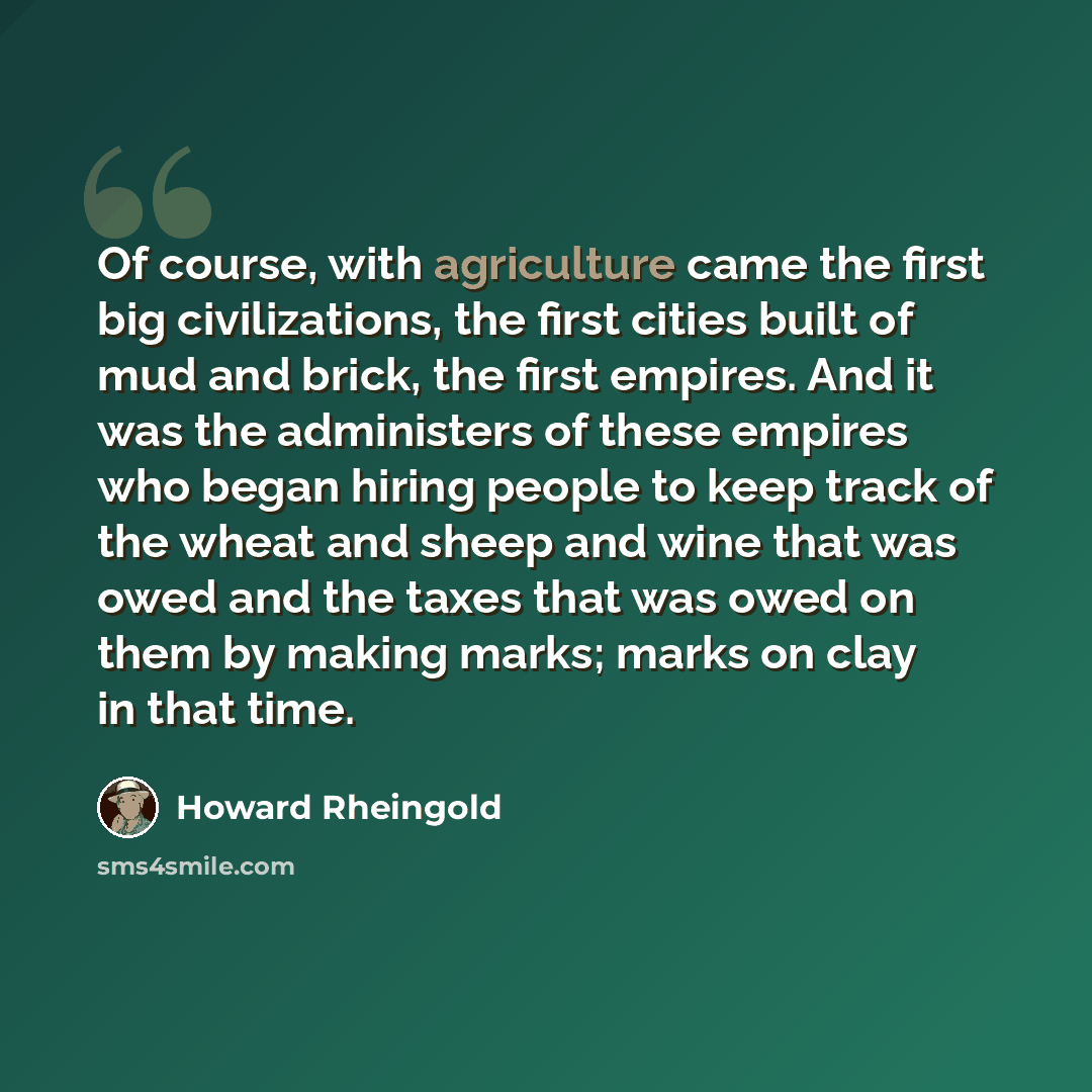 “Of course, with agriculture came the first big civilizations, the first cities built of mud and brick, the first empires. And it was the administers of these empires who began hiring people to keep track of the wheat and sheep and wine that was owed and the taxes that was owed on them by making…” quote by Howard Rheingold
