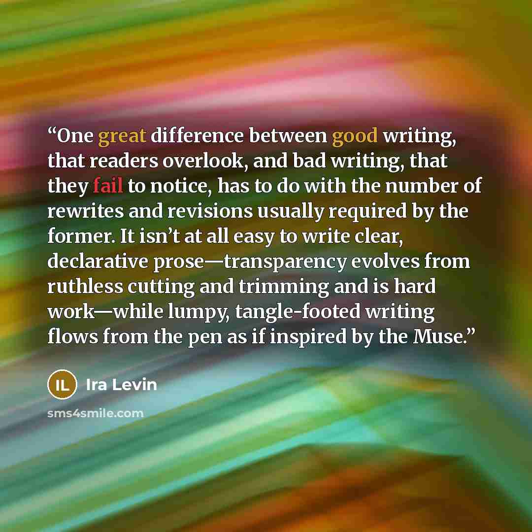 “One great difference between good writing, that readers overlook, and bad writing, that they fail to notice, has to do with the number of rewrites and revisions usually required by the former. It isn’t at all easy to write clear, declarative prose—transparency evolves from ruthless cutting and…” quote by Ira Levin